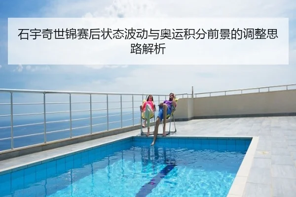 石宇奇世锦赛后状态波动与奥运积分前景的调整思路解析